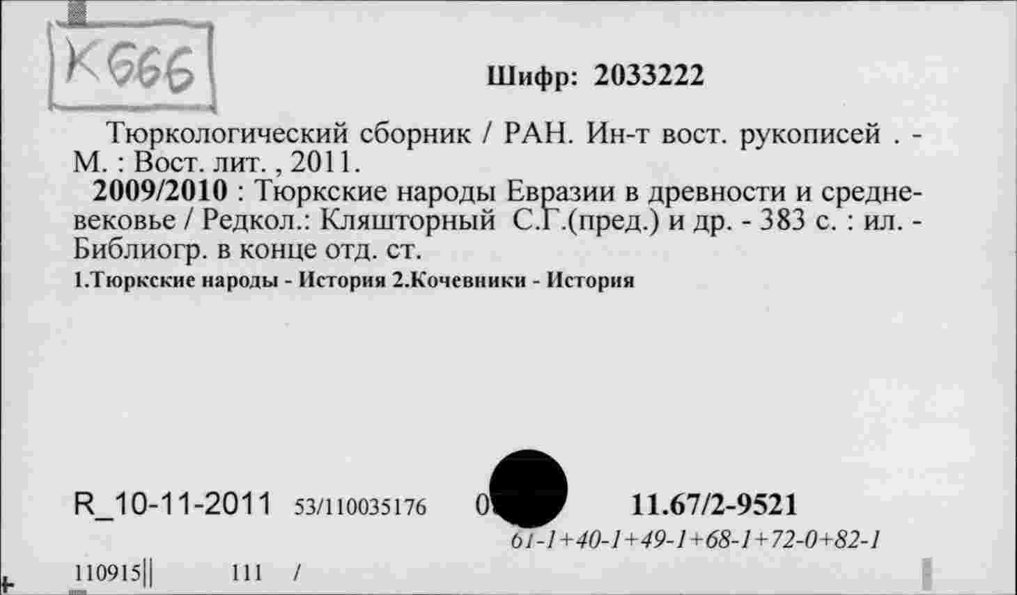 ﻿Шифр: 2033222
К <566
Тюркологический сборник / РАН. Ин-т вост, рукописей . -М. : Вост. лит. ,2011.
2009/2010 : Тюркские народы Евразии в древности и средневековье / Редкол.: Кляшторный С.Г.(пред.) и др. - 383 с. : ил. -Библиогр. в конце отд. ст.
І.Тюркские народы - История 2.Кочевники - История
R_10-11-201 1 53/110035176	11.67/2-9521
6Л7 +40-1 +49-1+68-1+72-0+82-1
110915Ц	111 /